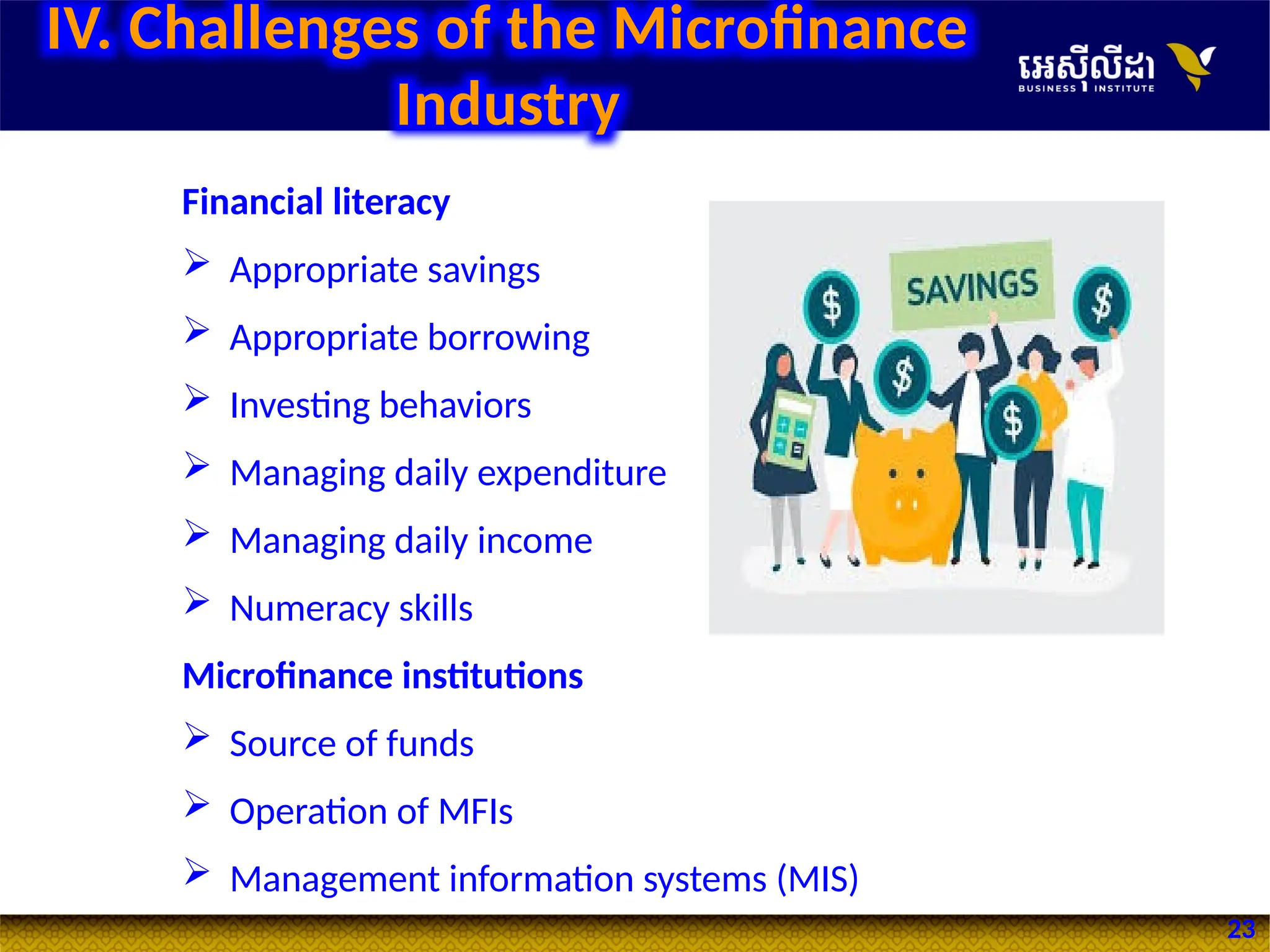 23
Financial literacy
 Appropriate savings
 Appropriate borrowing
 Investing behaviors
 Managing daily expenditure
 Managing daily income
 Numeracy skills
Microfinance institutions
 Source of funds
 Operation of MFIs
 Management information systems (MIS)
IV. Challenges of the Microfinance
Industry
 