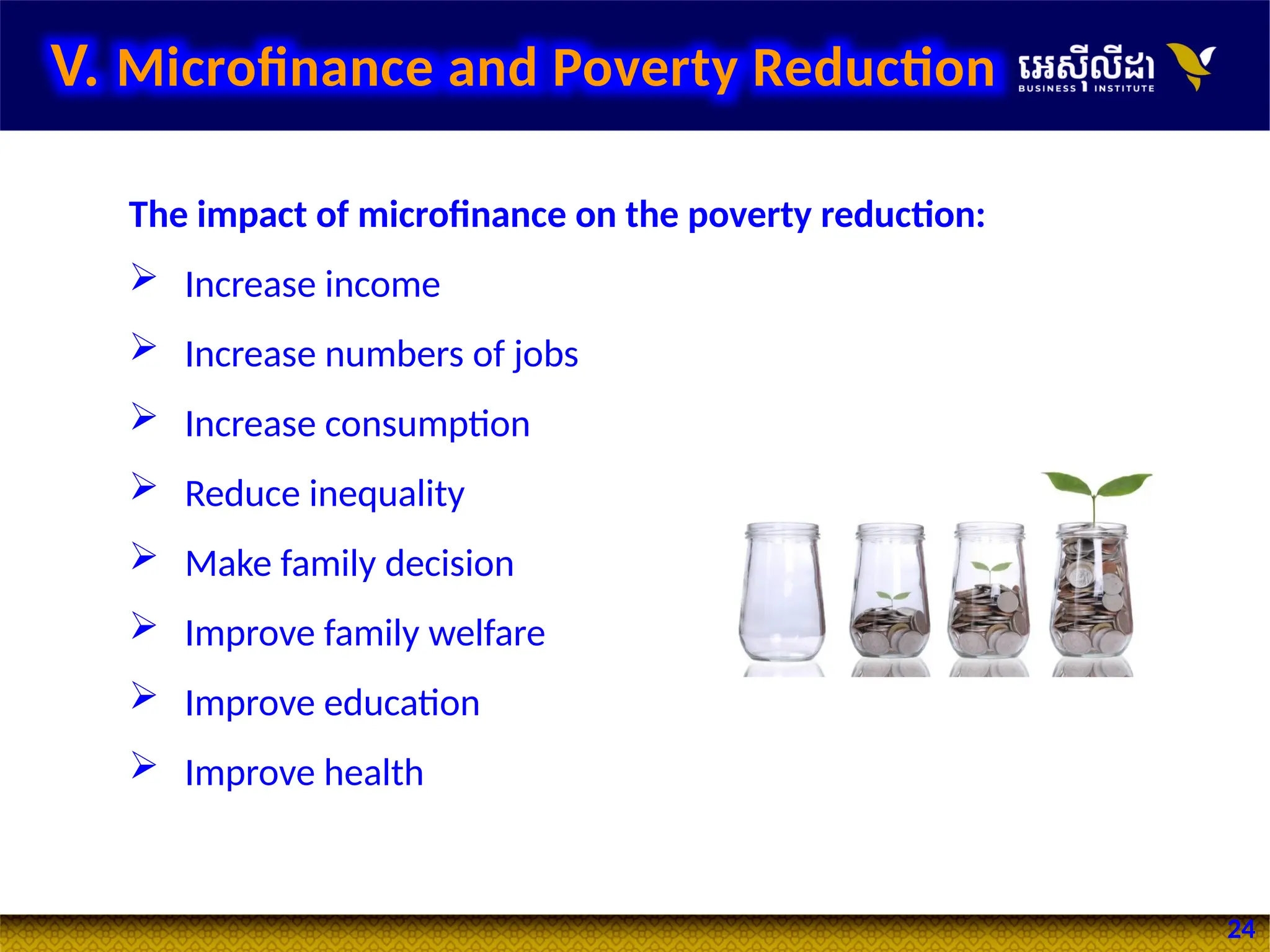 24
V. Microfinance and Poverty Reduction
The impact of microfinance on the poverty reduction:
 Increase income
 Increase numbers of jobs
 Increase consumption
 Reduce inequality
 Make family decision
 Improve family welfare
 Improve education
 Improve health
 