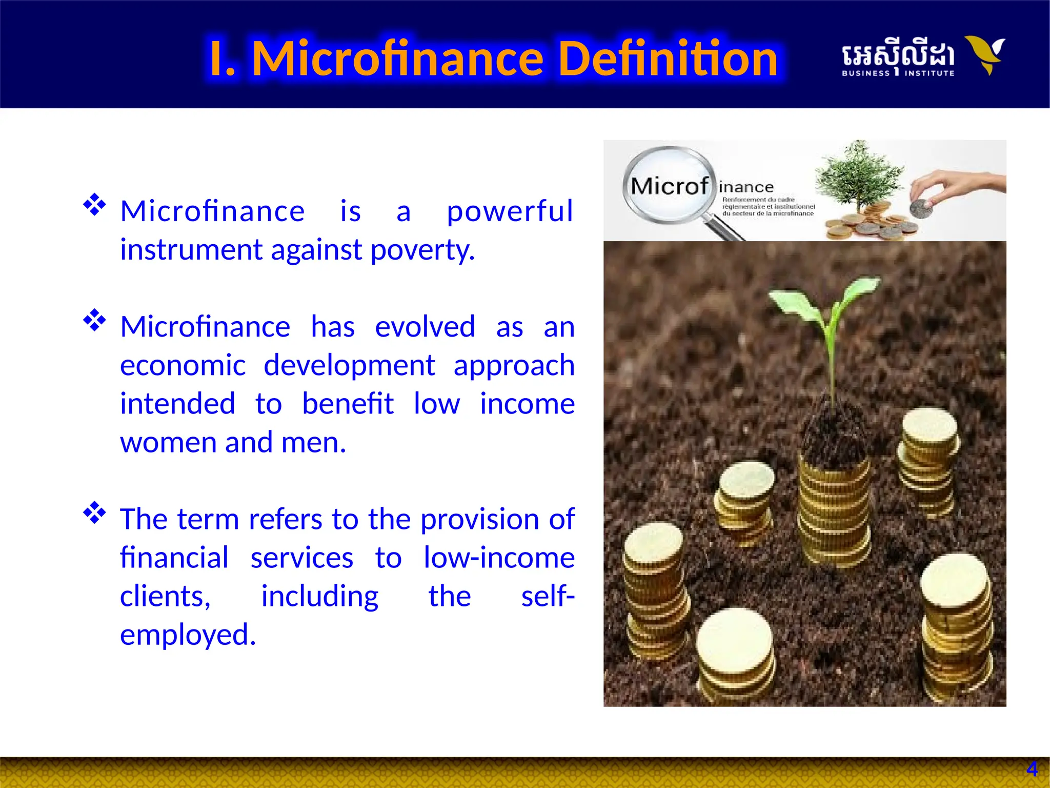 4
I. Microfinance Definition
 Microfinance is a powerful
instrument against poverty.
 Microfinance has evolved as an
economic development approach
intended to benefit low income
women and men.
 The term refers to the provision of
financial services to low-income
clients, including the self-
employed.
 