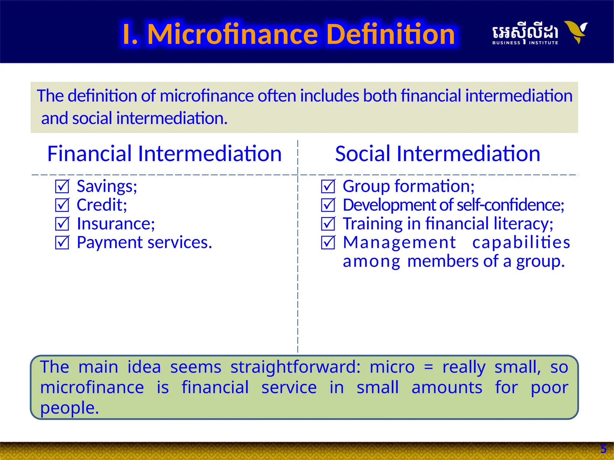 5
Financial Intermediation Social Intermediation
 Savings;
 Credit;
 Insurance;
 Payment services.
 Group formation;
 Developmentofself-confidence;
 Training in financial literacy;
 Management capabilities
among members of a group.
The definition of microfinance often includes both financial intermediation
and social intermediation.
The main idea seems straightforward: micro = really small, so
microfinance is financial service in small amounts for poor
people.
I. Microfinance Definition
 
