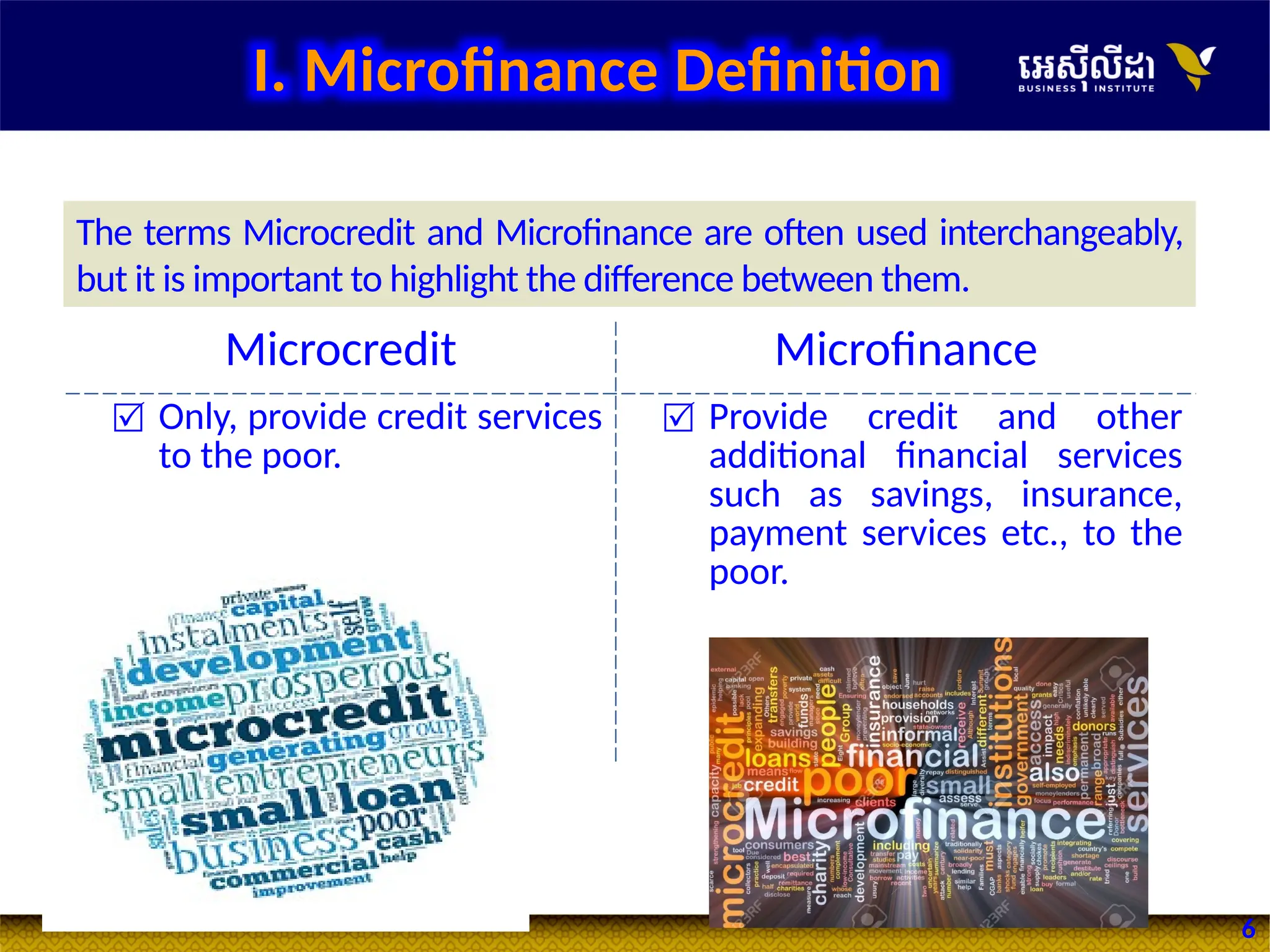 6
Microcredit Microfinance
 Only, provide credit services
to the poor.
 Provide credit and other
additional financial services
such as savings, insurance,
payment services etc., to the
poor.
The terms Microcredit and Microfinance are often used interchangeably,
but it is important to highlight the difference between them.
I. Microfinance Definition
 