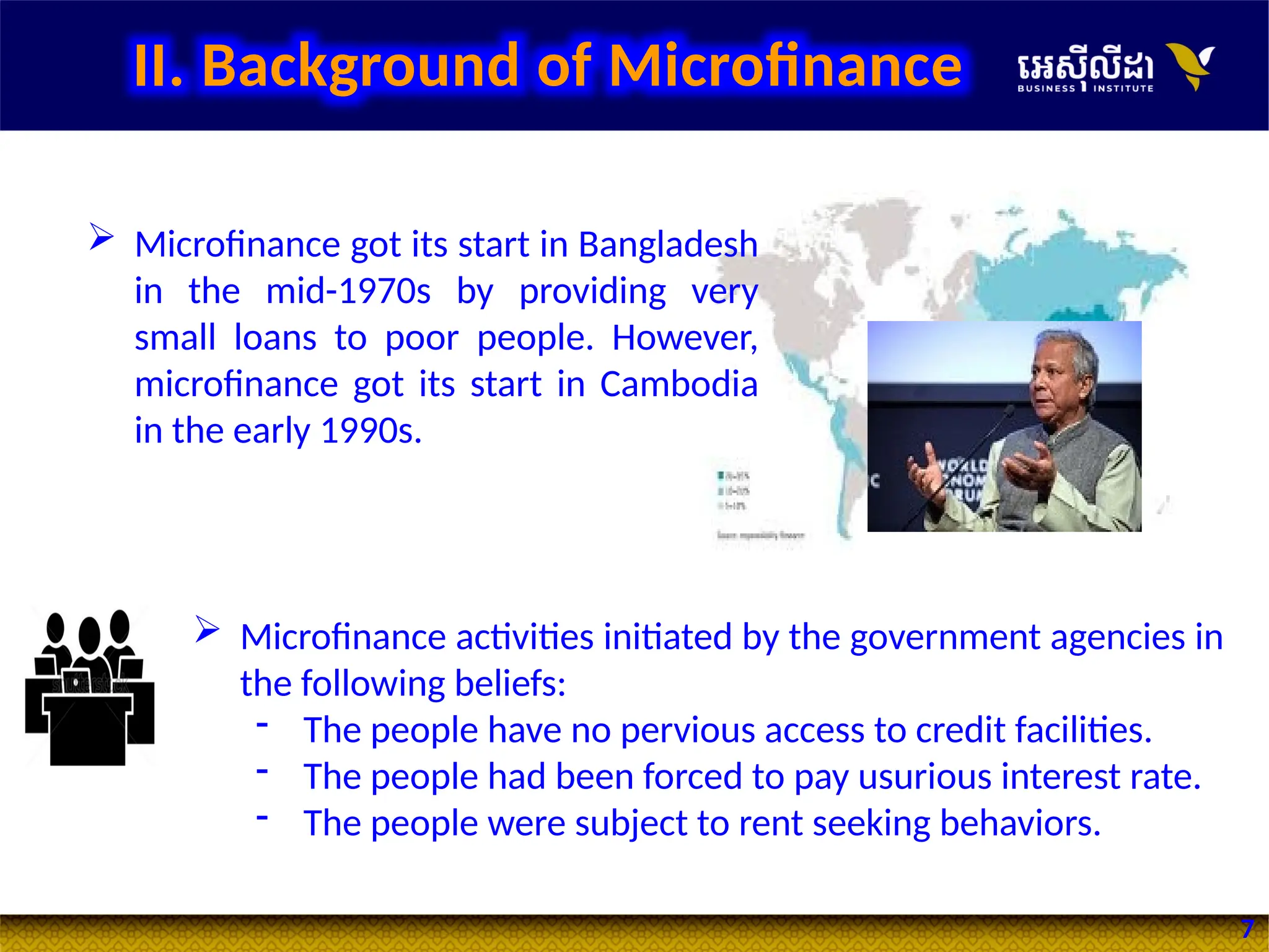 7
 Microfinance activities initiated by the government agencies in
the following beliefs:
- The people have no pervious access to credit facilities.
- The people had been forced to pay usurious interest rate.
- The people were subject to rent seeking behaviors.
 Microfinance got its start in Bangladesh
in the mid-1970s by providing very
small loans to poor people. However,
microfinance got its start in Cambodia
in the early 1990s.
II. Background of Microfinance
 