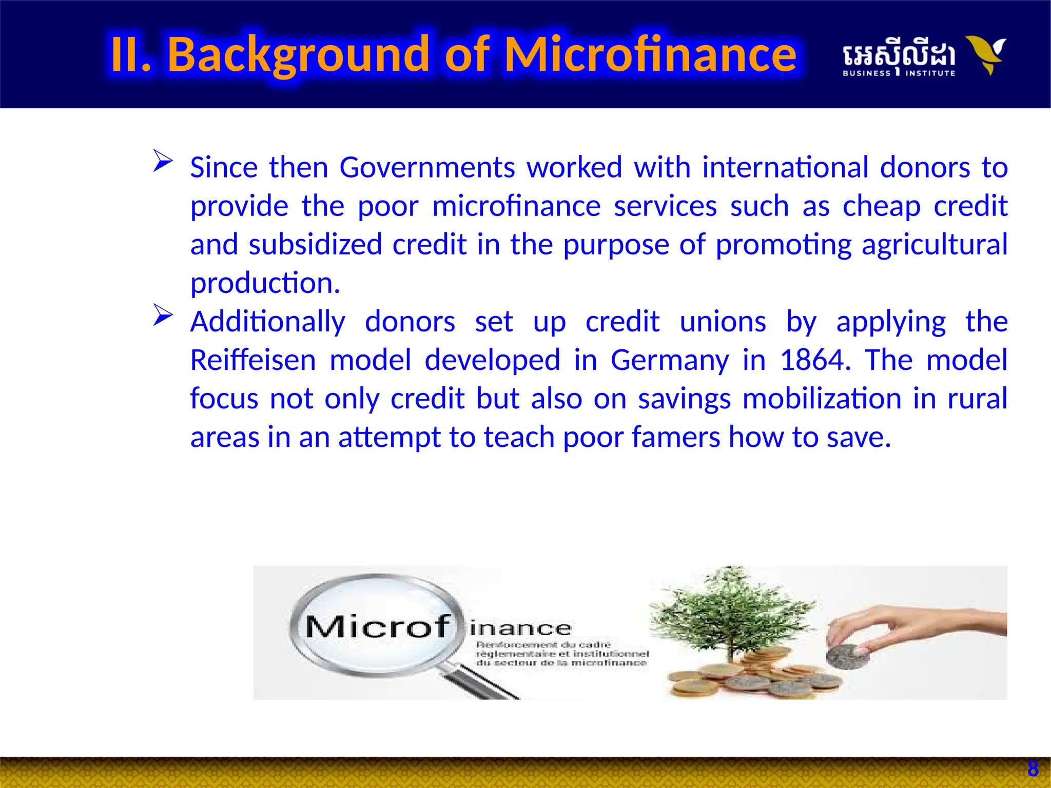 8
 Since then Governments worked with international donors to
provide the poor microfinance services such as cheap credit
and subsidized credit in the purpose of promoting agricultural
production.
 Additionally donors set up credit unions by applying the
Reiffeisen model developed in Germany in 1864. The model
focus not only credit but also on savings mobilization in rural
areas in an attempt to teach poor famers how to save.
II. Background of Microfinance
 