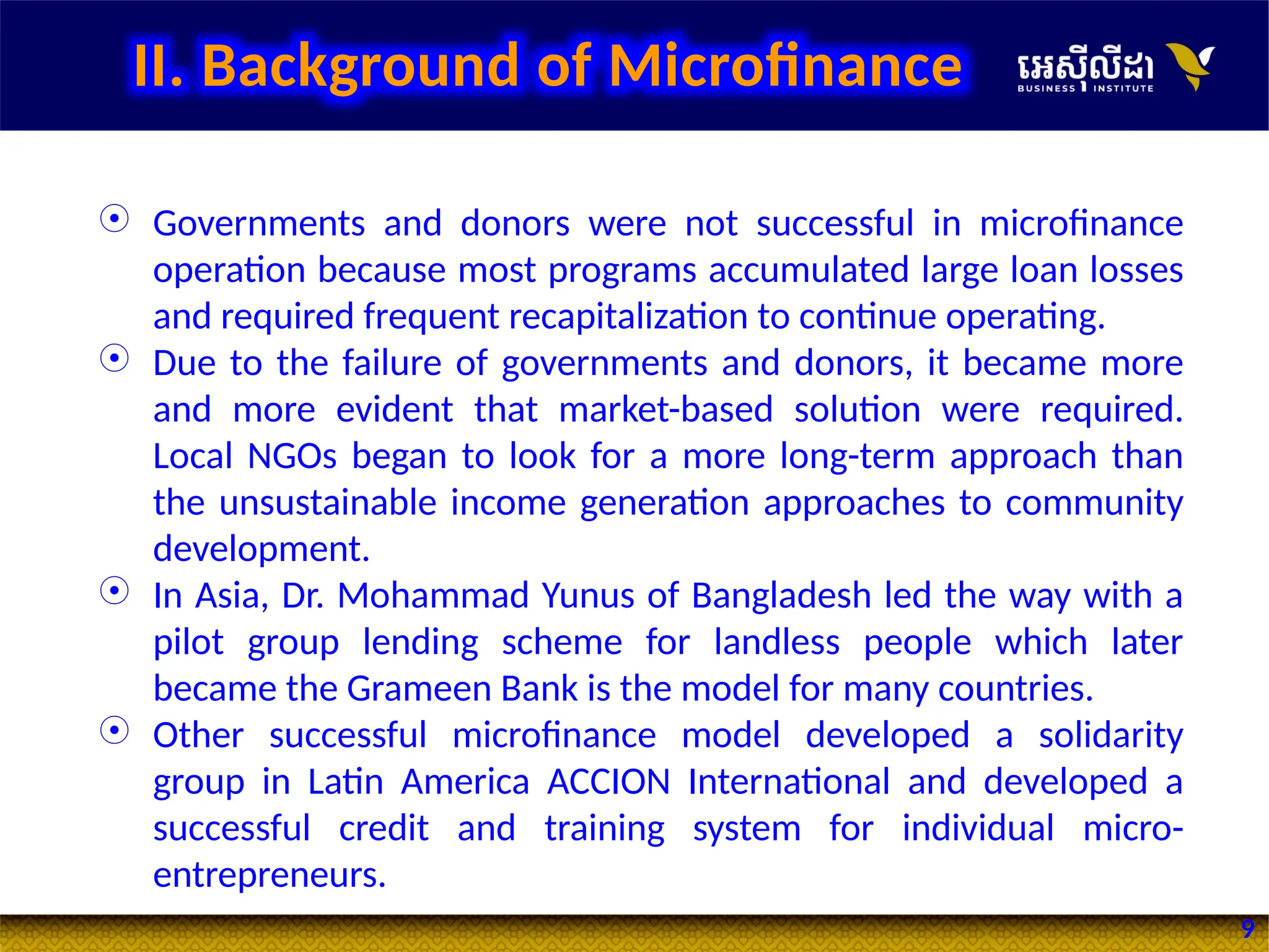 9
 Governments and donors were not successful in microfinance
operation because most programs accumulated large loan losses
and required frequent recapitalization to continue operating.
 Due to the failure of governments and donors, it became more
and more evident that market-based solution were required.
Local NGOs began to look for a more long-term approach than
the unsustainable income generation approaches to community
development.
 In Asia, Dr. Mohammad Yunus of Bangladesh led the way with a
pilot group lending scheme for landless people which later
became the Grameen Bank is the model for many countries.
 Other successful microfinance model developed a solidarity
group in Latin America ACCION International and developed a
successful credit and training system for individual micro-
entrepreneurs.
II. Background of Microfinance
 