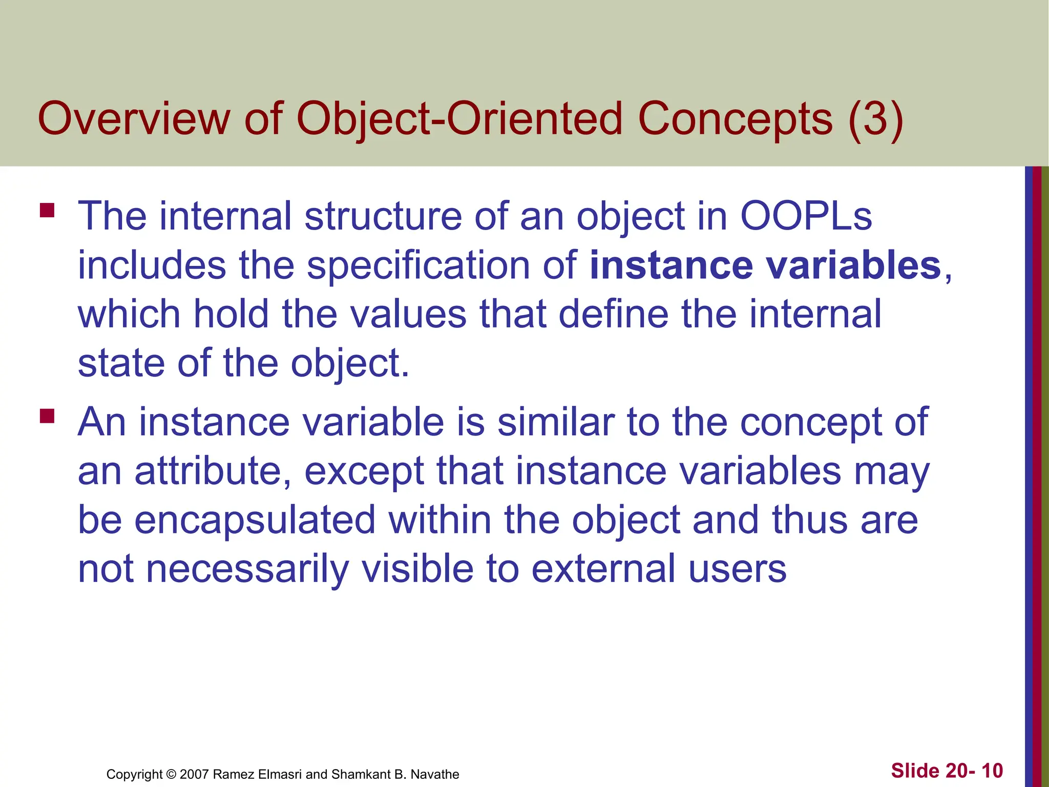 Copyright © 2007 Ramez Elmasri and Shamkant B. Navathe Slide 20- 10
Overview of Object-Oriented Concepts (3)
 The internal structure of an object in OOPLs
includes the specification of instance variables,
which hold the values that define the internal
state of the object.
 An instance variable is similar to the concept of
an attribute, except that instance variables may
be encapsulated within the object and thus are
not necessarily visible to external users
 