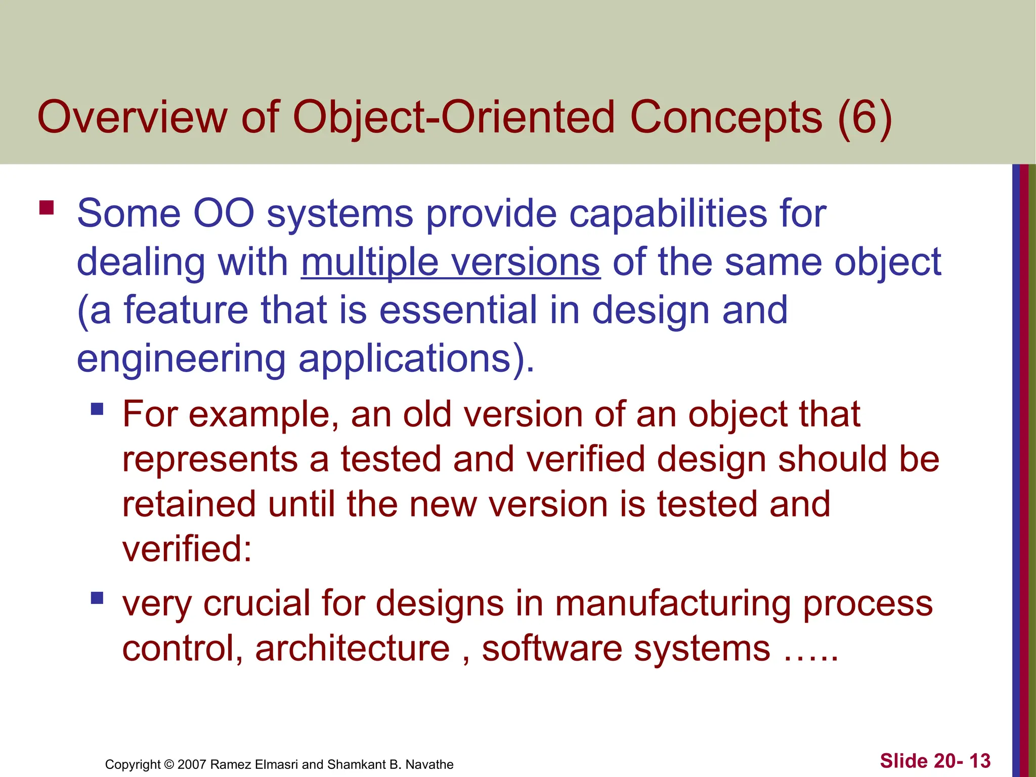 Copyright © 2007 Ramez Elmasri and Shamkant B. Navathe Slide 20- 13
Overview of Object-Oriented Concepts (6)
 Some OO systems provide capabilities for
dealing with multiple versions of the same object
(a feature that is essential in design and
engineering applications).
 For example, an old version of an object that
represents a tested and verified design should be
retained until the new version is tested and
verified:
 very crucial for designs in manufacturing process
control, architecture , software systems …..
 
