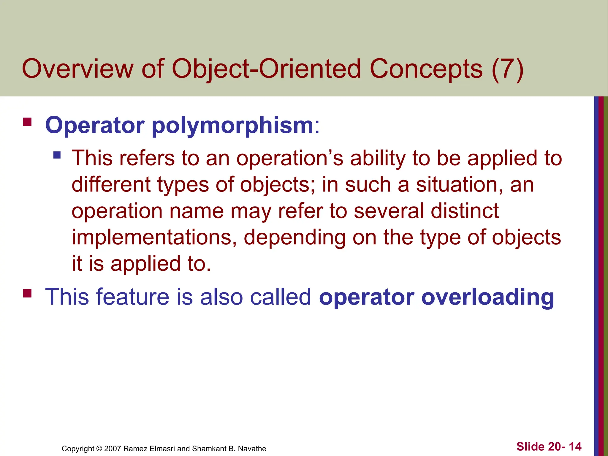 Copyright © 2007 Ramez Elmasri and Shamkant B. Navathe Slide 20- 14
Overview of Object-Oriented Concepts (7)
 Operator polymorphism:
 This refers to an operation’s ability to be applied to
different types of objects; in such a situation, an
operation name may refer to several distinct
implementations, depending on the type of objects
it is applied to.
 This feature is also called operator overloading
 