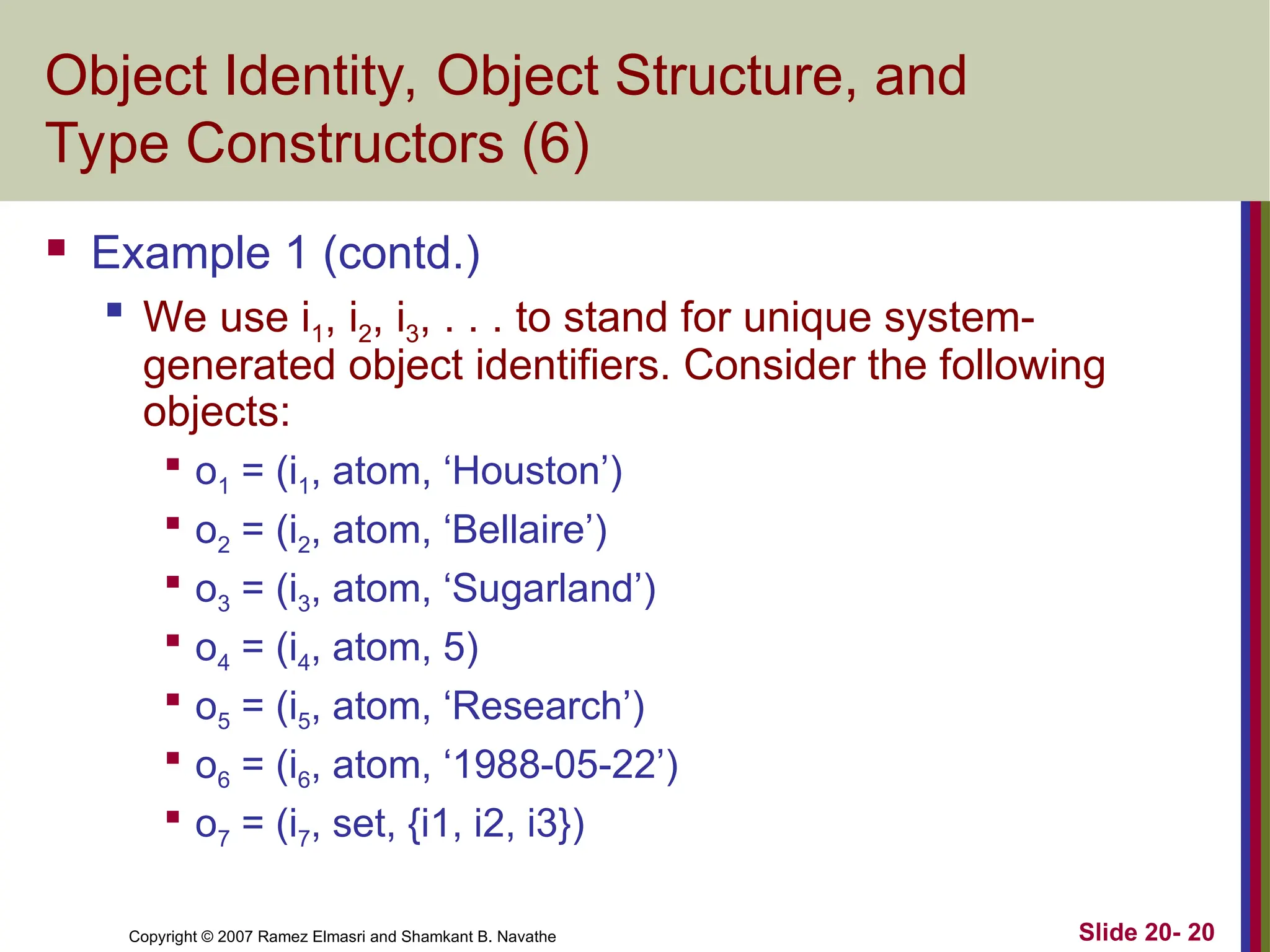 Copyright © 2007 Ramez Elmasri and Shamkant B. Navathe Slide 20- 20
Object Identity, Object Structure, and
Type Constructors (6)
 Example 1 (contd.)

We use i1, i2, i3, . . . to stand for unique system-
generated object identifiers. Consider the following
objects:

o1 = (i1, atom, ‘Houston’)

o2 = (i2, atom, ‘Bellaire’)

o3 = (i3, atom, ‘Sugarland’)

o4 = (i4, atom, 5)

o5 = (i5, atom, ‘Research’)

o6 = (i6, atom, ‘1988-05-22’)

o7 = (i7, set, {i1, i2, i3})
 