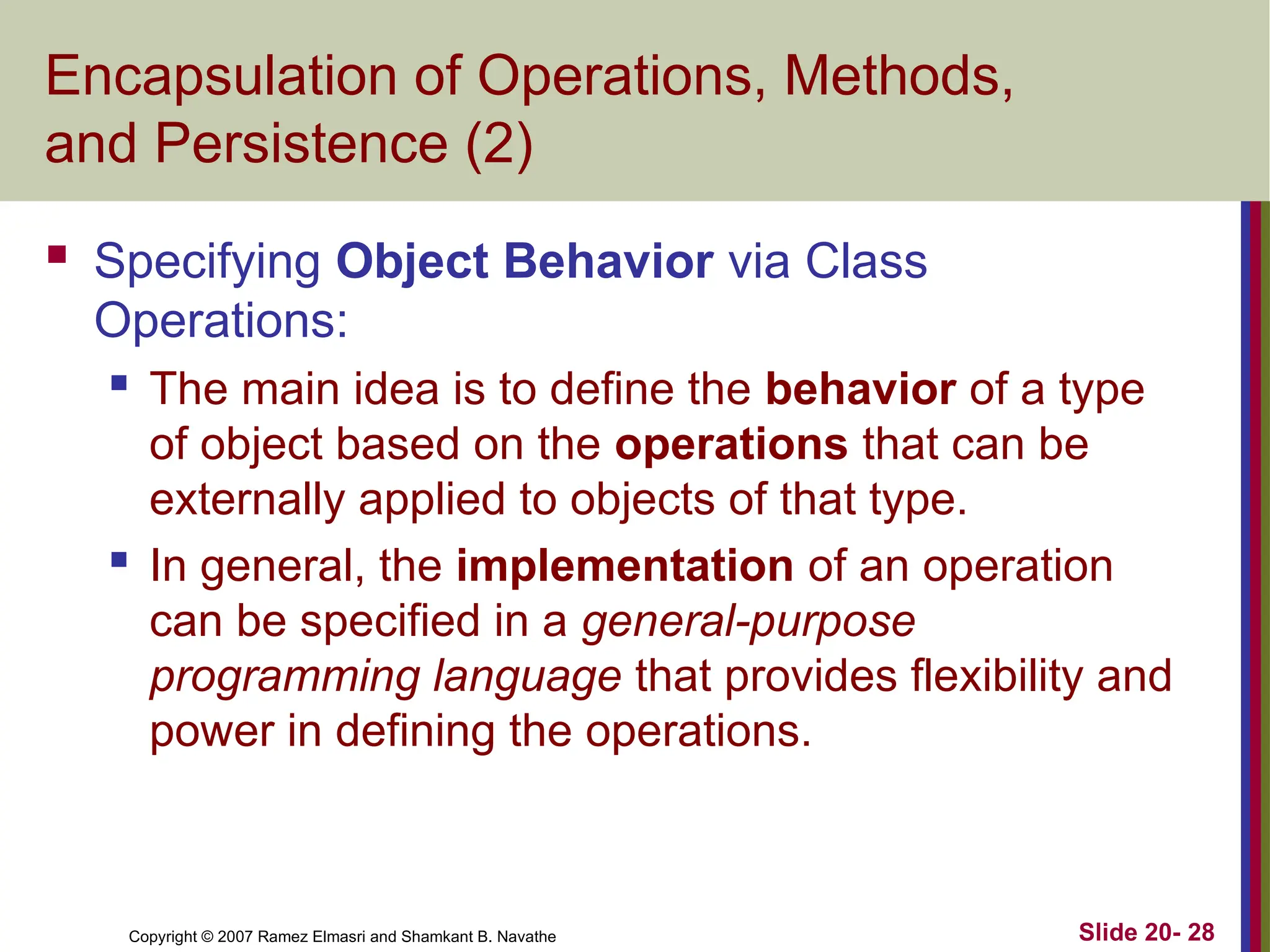 Copyright © 2007 Ramez Elmasri and Shamkant B. Navathe Slide 20- 28
Encapsulation of Operations, Methods,
and Persistence (2)
 Specifying Object Behavior via Class
Operations:
 The main idea is to define the behavior of a type
of object based on the operations that can be
externally applied to objects of that type.
 In general, the implementation of an operation
can be specified in a general-purpose
programming language that provides flexibility and
power in defining the operations.
 