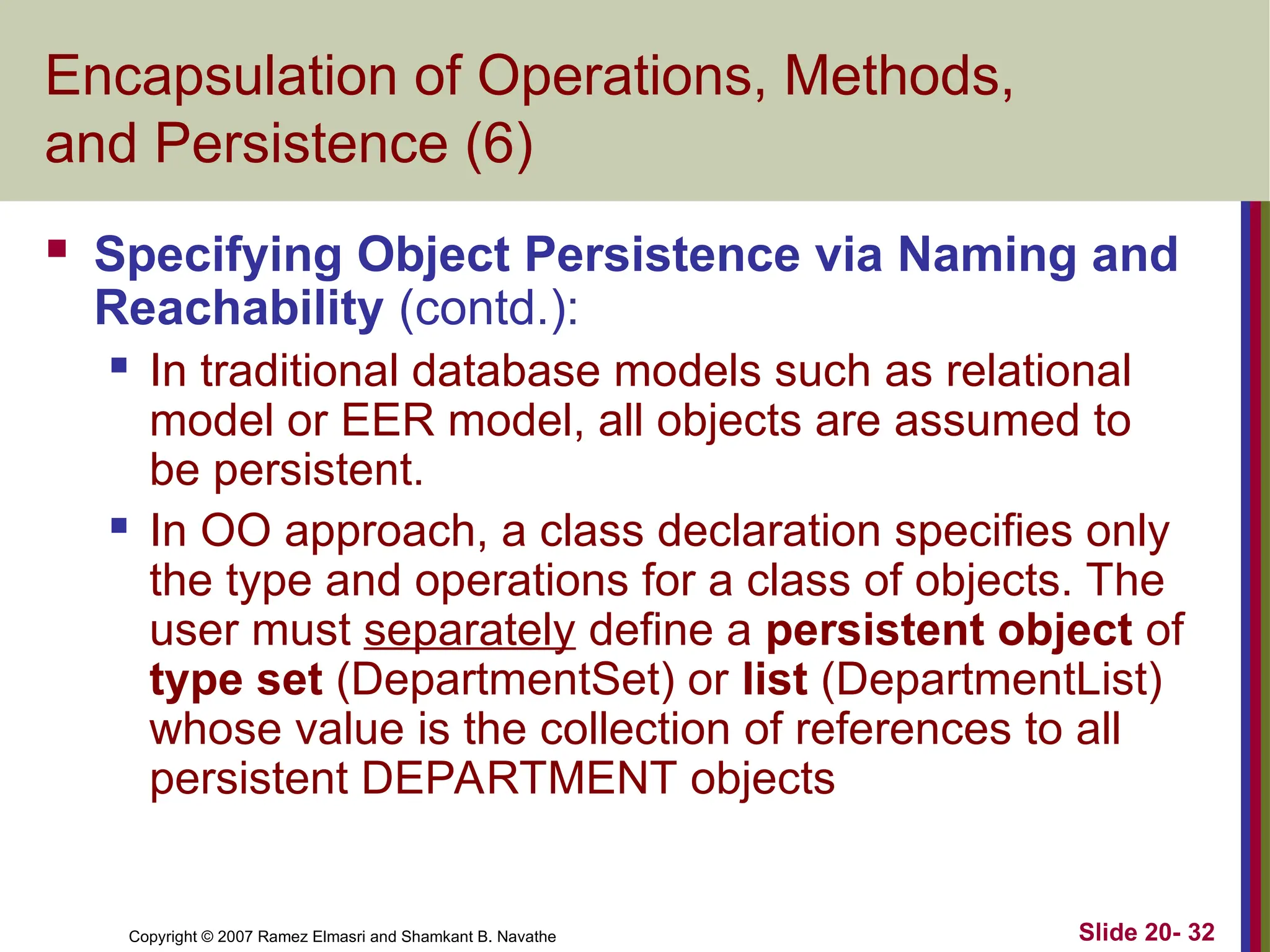 Copyright © 2007 Ramez Elmasri and Shamkant B. Navathe Slide 20- 32
Encapsulation of Operations, Methods,
and Persistence (6)
 Specifying Object Persistence via Naming and
Reachability (contd.):
 In traditional database models such as relational
model or EER model, all objects are assumed to
be persistent.
 In OO approach, a class declaration specifies only
the type and operations for a class of objects. The
user must separately define a persistent object of
type set (DepartmentSet) or list (DepartmentList)
whose value is the collection of references to all
persistent DEPARTMENT objects
 