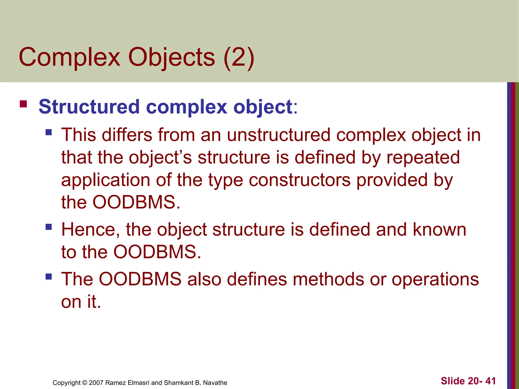 Copyright © 2007 Ramez Elmasri and Shamkant B. Navathe Slide 20- 41
Complex Objects (2)
 Structured complex object:
 This differs from an unstructured complex object in
that the object’s structure is defined by repeated
application of the type constructors provided by
the OODBMS.
 Hence, the object structure is defined and known
to the OODBMS.
 The OODBMS also defines methods or operations
on it.
 