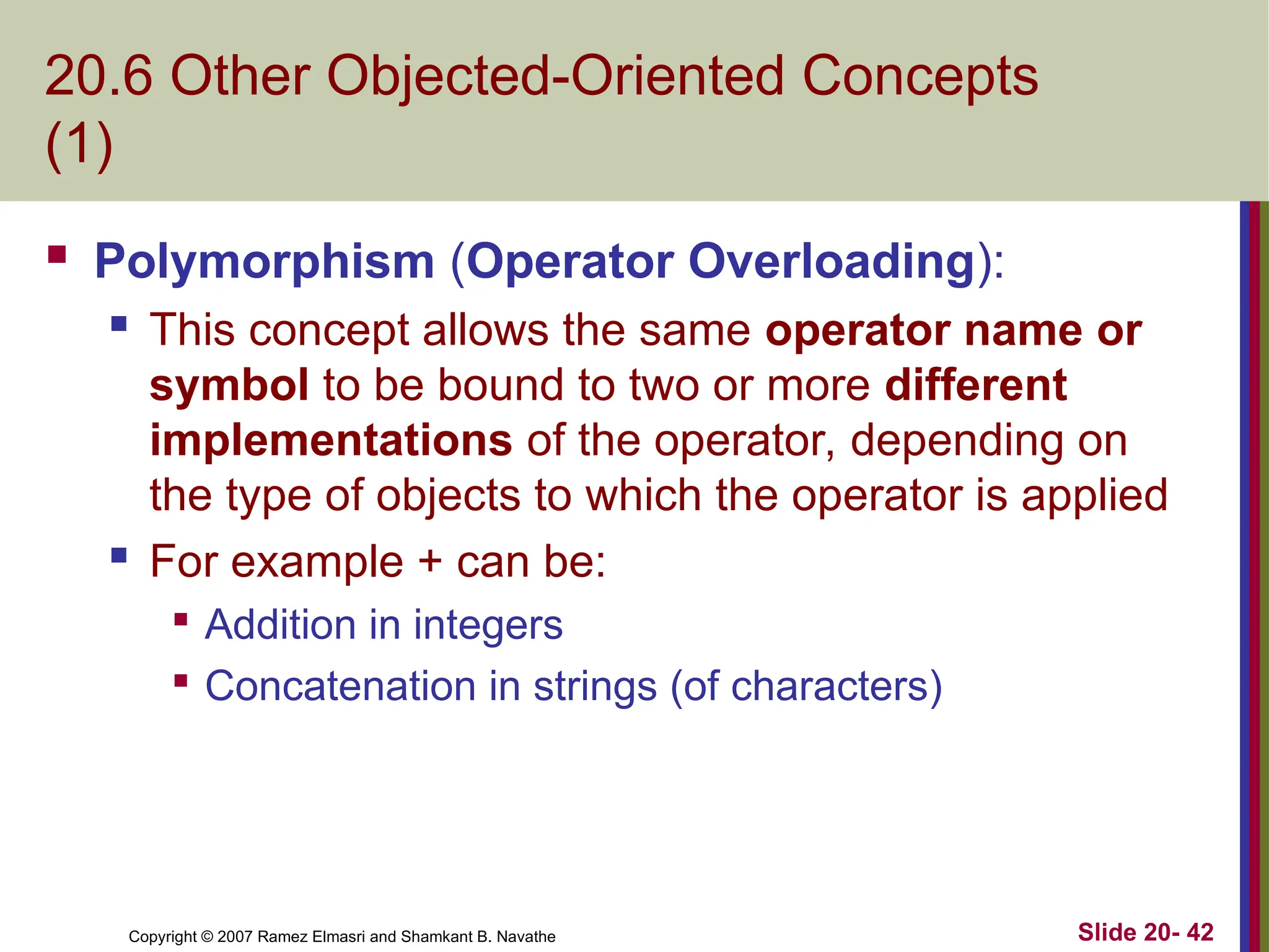 Copyright © 2007 Ramez Elmasri and Shamkant B. Navathe Slide 20- 42
20.6 Other Objected-Oriented Concepts
(1)
 Polymorphism (Operator Overloading):
 This concept allows the same operator name or
symbol to be bound to two or more different
implementations of the operator, depending on
the type of objects to which the operator is applied
 For example + can be:

Addition in integers

Concatenation in strings (of characters)
 