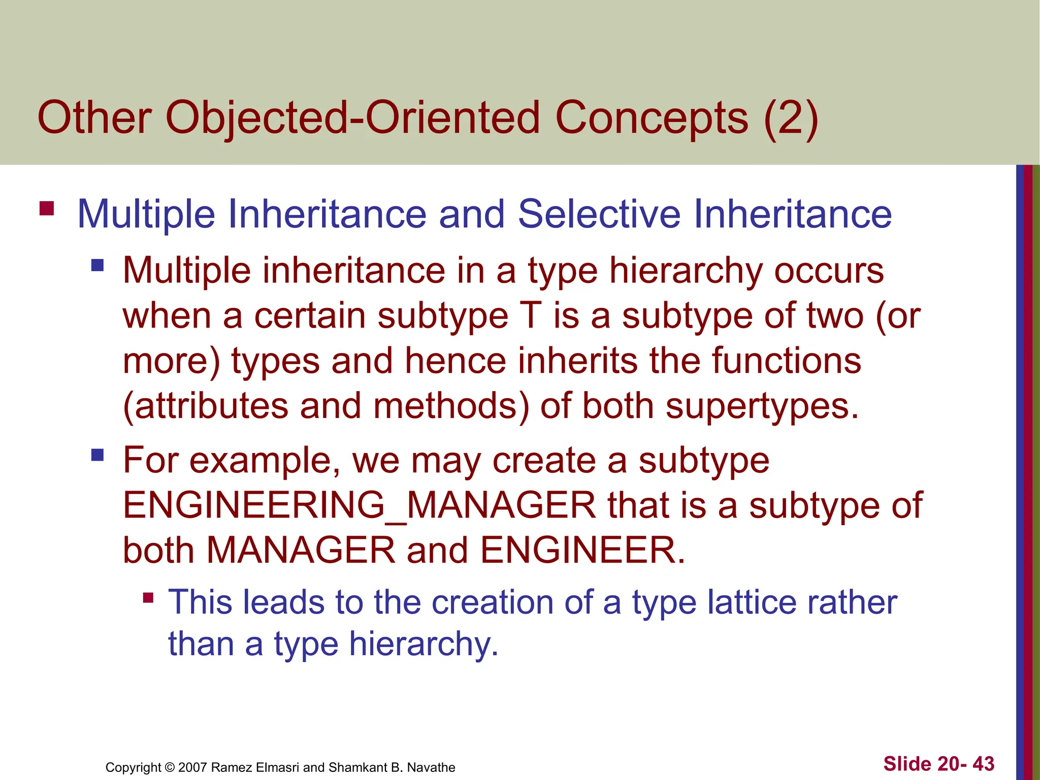 Copyright © 2007 Ramez Elmasri and Shamkant B. Navathe Slide 20- 43
Other Objected-Oriented Concepts (2)
 Multiple Inheritance and Selective Inheritance
 Multiple inheritance in a type hierarchy occurs
when a certain subtype T is a subtype of two (or
more) types and hence inherits the functions
(attributes and methods) of both supertypes.
 For example, we may create a subtype
ENGINEERING_MANAGER that is a subtype of
both MANAGER and ENGINEER.

This leads to the creation of a type lattice rather
than a type hierarchy.
 