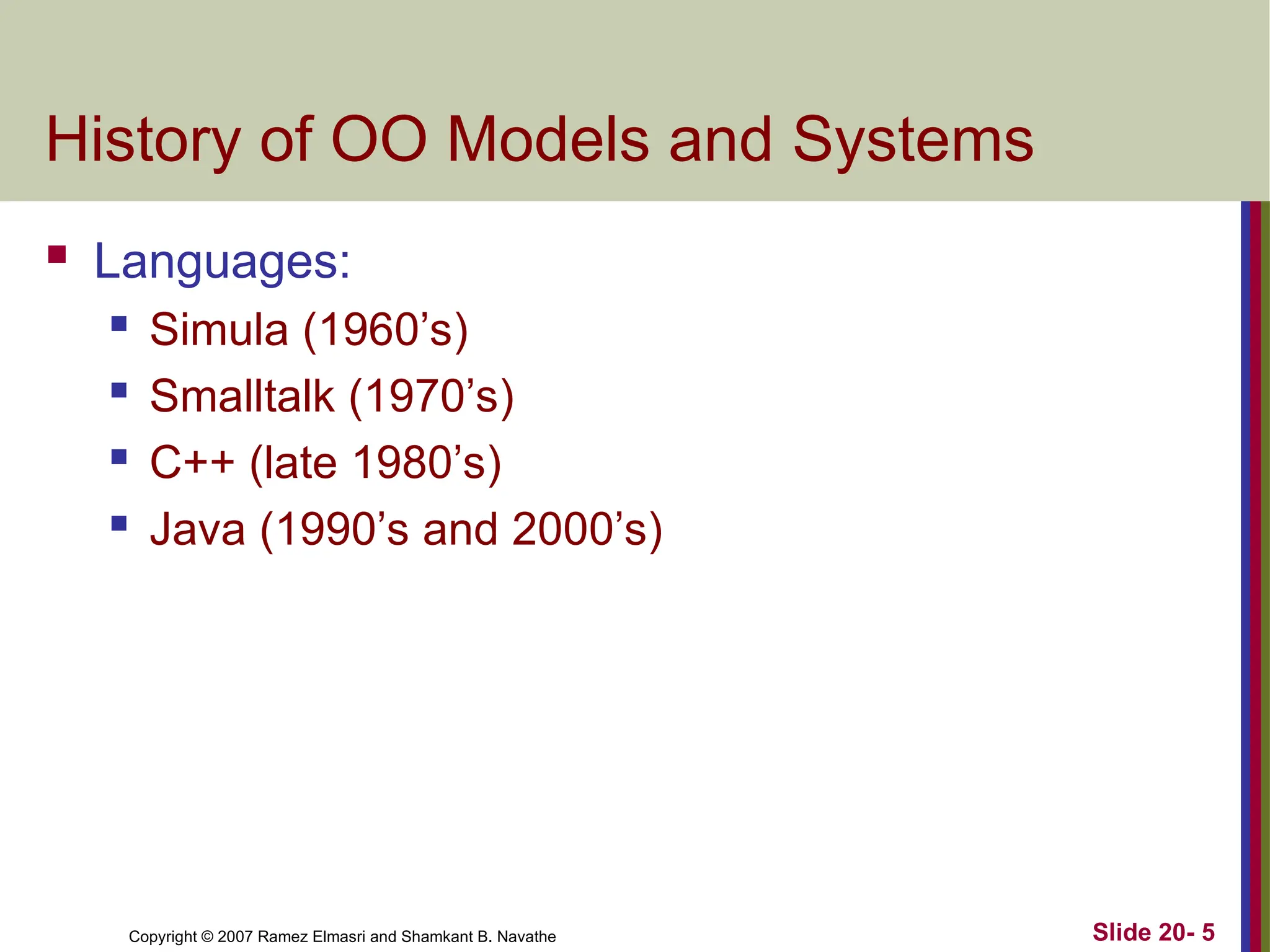 Copyright © 2007 Ramez Elmasri and Shamkant B. Navathe Slide 20- 5
History of OO Models and Systems
 Languages:
 Simula (1960’s)
 Smalltalk (1970’s)
 C++ (late 1980’s)
 Java (1990’s and 2000’s)
 