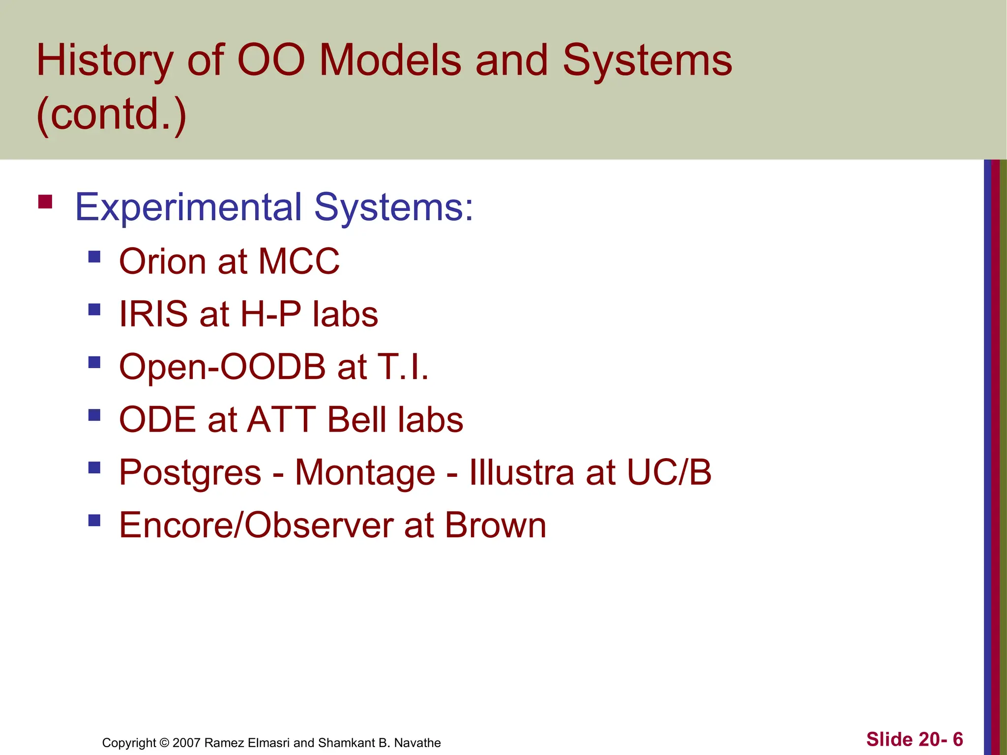 Copyright © 2007 Ramez Elmasri and Shamkant B. Navathe Slide 20- 6
History of OO Models and Systems
(contd.)
 Experimental Systems:
 Orion at MCC
 IRIS at H-P labs
 Open-OODB at T.I.
 ODE at ATT Bell labs
 Postgres - Montage - Illustra at UC/B
 Encore/Observer at Brown
 