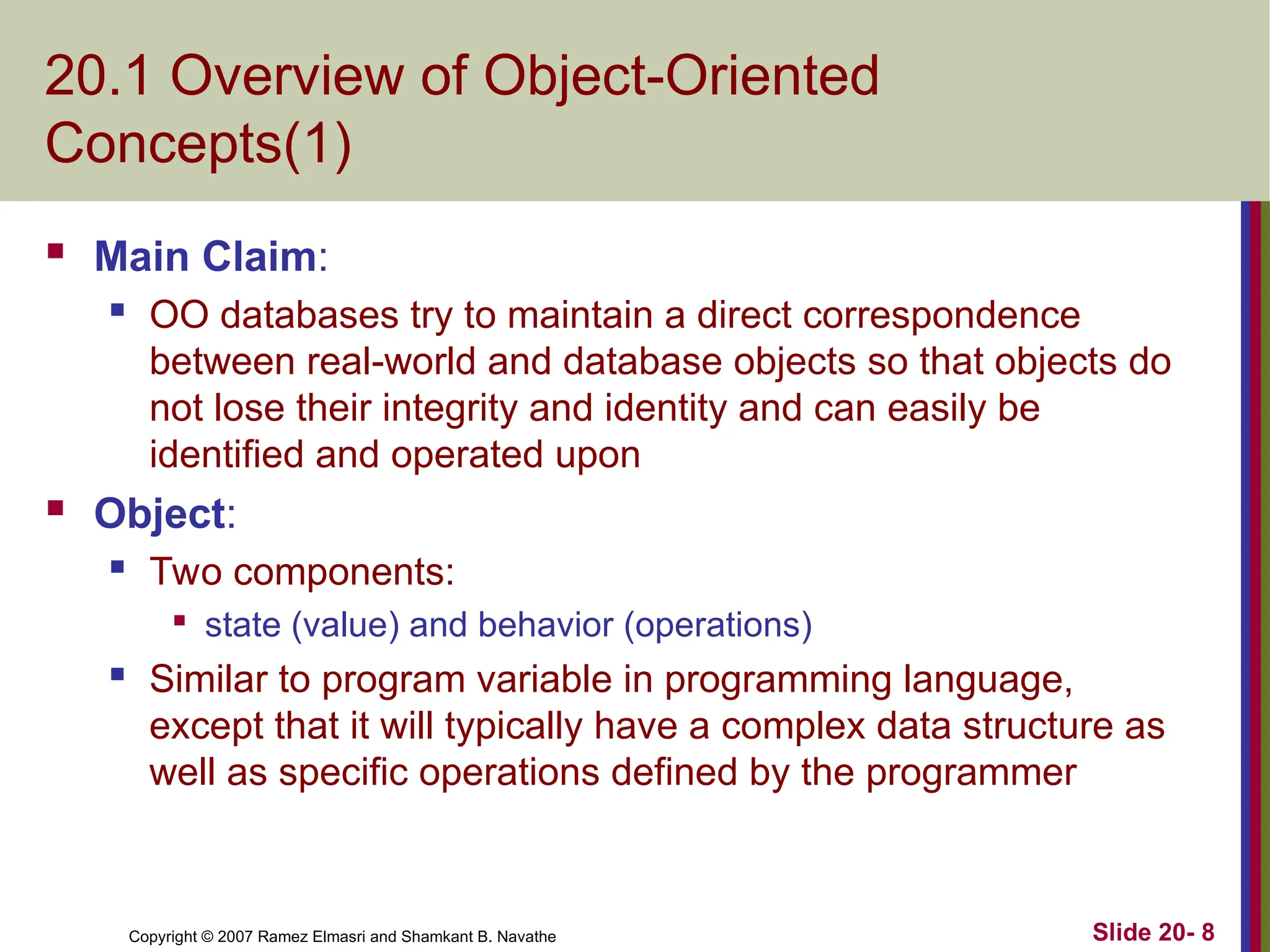 Copyright © 2007 Ramez Elmasri and Shamkant B. Navathe Slide 20- 8
20.1 Overview of Object-Oriented
Concepts(1)
 Main Claim:
 OO databases try to maintain a direct correspondence
between real-world and database objects so that objects do
not lose their integrity and identity and can easily be
identified and operated upon
 Object:
 Two components:

state (value) and behavior (operations)
 Similar to program variable in programming language,
except that it will typically have a complex data structure as
well as specific operations defined by the programmer
 