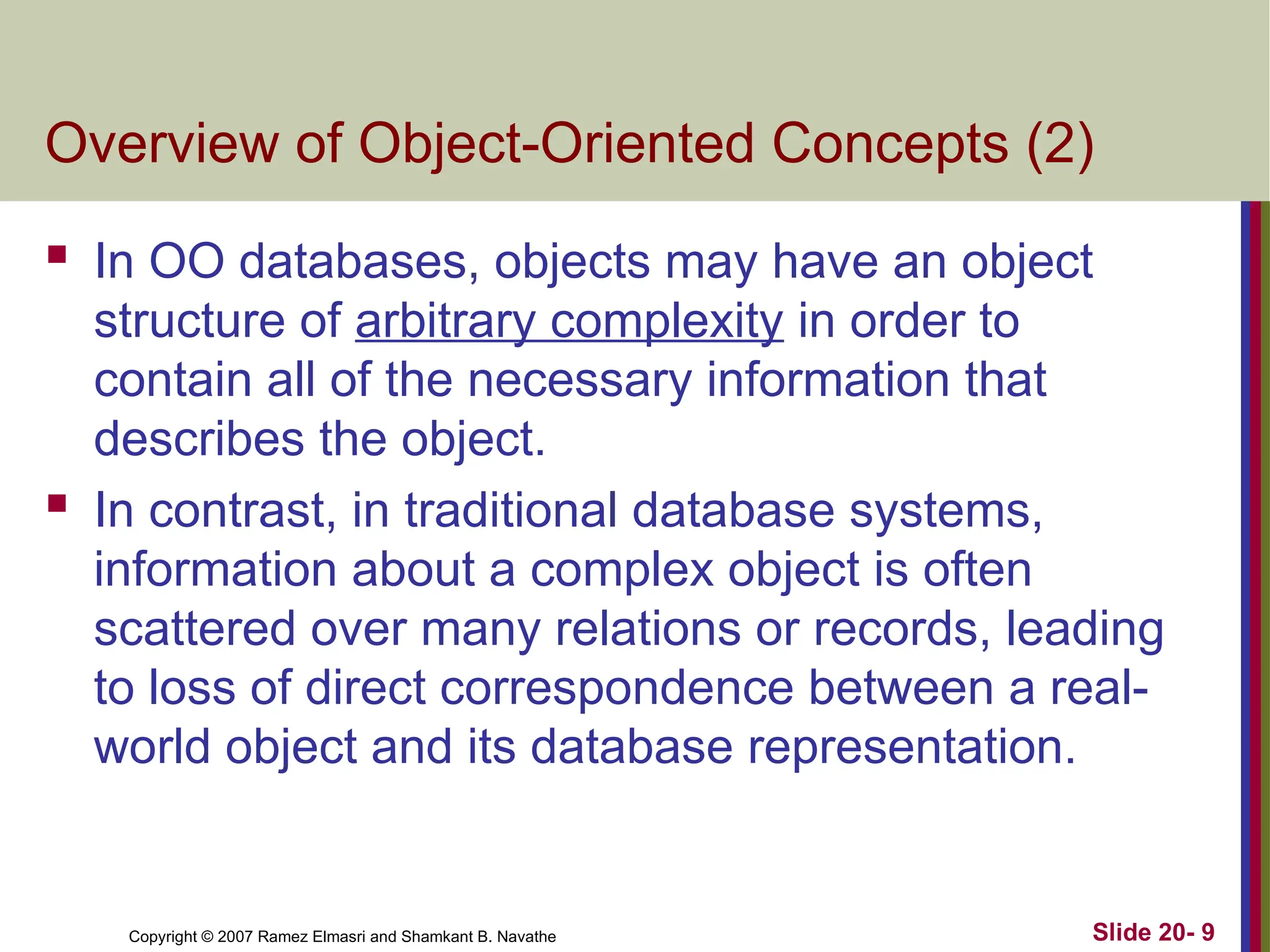 Copyright © 2007 Ramez Elmasri and Shamkant B. Navathe Slide 20- 9
Overview of Object-Oriented Concepts (2)
 In OO databases, objects may have an object
structure of arbitrary complexity in order to
contain all of the necessary information that
describes the object.
 In contrast, in traditional database systems,
information about a complex object is often
scattered over many relations or records, leading
to loss of direct correspondence between a real-
world object and its database representation.
 