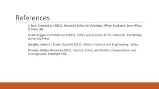 References
C. Neal Steward Jr. (2011). Research Ethics for Scientists. Wiley-Blackwell; John Wiley
& Sons, Ltd.
Adam Briggle, Carl Mitcham (2012). Ethics and Science: An Introduction. Cambridge
University Press
Speight, James G.; Foote, Russell (2011). Ethics in Science and Engineering. Wiley
Monroe, Kristen Renwick (2012). Science, Ethics, and Politics: Conversations and
Investigations. Paradigm Pub
 