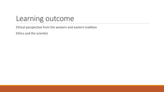 Learning outcome
Ethical perspective from the western and eastern tradition
Ethics and the scientist
 