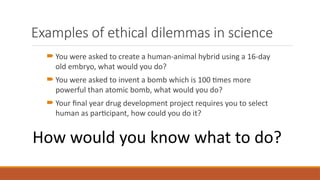 Examples of ethical dilemmas in science
 You were asked to create a human-animal hybrid using a 16-day
old embryo, what would you do?
 You were asked to invent a bomb which is 100 times more
powerful than atomic bomb, what would you do?
 Your final year drug development project requires you to select
human as participant, how could you do it?
How would you know what to do?
 