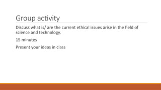 Group activity
Discuss what is/ are the current ethical issues arise in the field of
science and technology.
15 minutes
Present your ideas in class
 