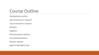 Course Outline
Introduction to ethics
Use of humans in research
Use of animals in research
Genetics
Eugenics
Pharmaceutical industry
Environmental ethics
Nuclear weapon
Right to life/right to die
 