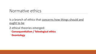 Normative ethics
Is a branch of ethics that concerns how things should and
ought to be
2 ethical theories emerged:
◦ Consequentialism / Teleological ethics
◦ Deontology
 