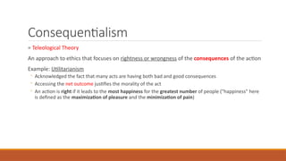 Consequentialism
= Teleological Theory
An approach to ethics that focuses on rightness or wrongness of the consequences of the action
Example: Utilitarianism
◦ Acknowledged the fact that many acts are having both bad and good consequences
◦ Accessing the net outcome justifies the morality of the act
◦ An action is right if it leads to the most happiness for the greatest number of people ("happiness" here
is defined as the maximization of pleasure and the minimization of pain)
 