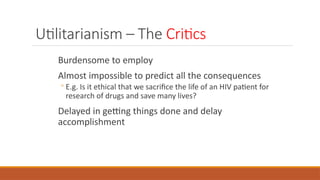 Utilitarianism – The Critics
Burdensome to employ
Almost impossible to predict all the consequences
◦ E.g. Is it ethical that we sacrifice the life of an HIV patient for
research of drugs and save many lives?
Delayed in getting things done and delay
accomplishment
 