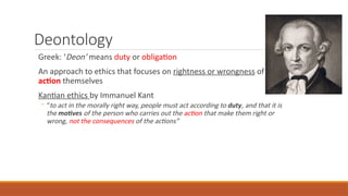 Deontology
Greek: ‘Deon’ means duty or obligation
An approach to ethics that focuses on rightness or wrongness of the
action themselves
Kantian ethics by Immanuel Kant
◦ “to act in the morally right way, people must act according to duty, and that it is
the motives of the person who carries out the action that make them right or
wrong, not the consequences of the actions”
 