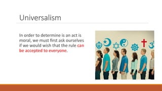 Universalism
In order to determine is an act is
moral, we must first ask ourselves
if we would wish that the rule can
be accepted to everyone.
 