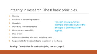 Integrity in Research: The 8 basic principles
1. Honesty
2. Reliability in performing research
3. Objectivity
4. Impartially and independence
5. Openness and accessibility
6. Duty of care
7. Fairness in providing references and giving credit
8. Responsibility for the scientists and researchers of the future
For each principle, tell an
example of situation where the
principle is demonstrated/
applied.
Reading: Description for each principles, manual page 5
 