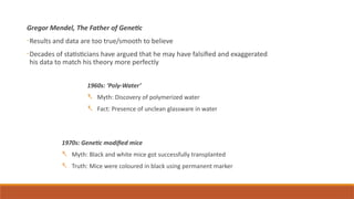 Gregor Mendel, The Father of Genetic
-Results and data are too true/smooth to believe
-Decades of statisticians have argued that he may have falsified and exaggerated
his data to match his theory more perfectly
1960s: ‘Poly-Water’
- Myth: Discovery of polymerized water
- Fact: Presence of unclean glassware in water
1970s: Genetic modified mice
- Myth: Black and white mice got successfully transplanted
- Truth: Mice were coloured in black using permanent marker
 