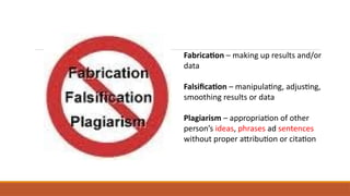 Fabrication – making up results and/or
data
Falsification – manipulating, adjusting,
smoothing results or data
Plagiarism – appropriation of other
person’s ideas, phrases ad sentences
without proper attribution or citation
 