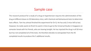 Sample case
The research protocol for a study of a drug on hypertension requires the administration of the
drug at different doses to 50 laboratory mice, with chemical and behavioural tests to determine
toxic effects. Tom has almost finished the experiment for Dr Q. He has only 5 mice left to test.
However, he really wants to finish his work in time to go to the Universal Studio in Singapore on
semester break with his friends, who are leaving tonight. He has injected the drug in all 50 mice
but has not completed all of the tests. He therefore decides to extrapolate from the 45
completed results to produce the 5 additional results.
 