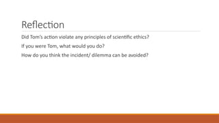Reflection
Did Tom’s action violate any principles of scientific ethics?
If you were Tom, what would you do?
How do you think the incident/ dilemma can be avoided?
 