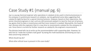 Case Study #1 (manual pg. 6)
Jay is a young chemical engineer who specializes in catalysts to be used in chemical processes in
his company. In preliminary research on catalysts, Jay has gathered some data suggesting that
catalyst B might be best for a special chemical process. However, based on their experience, the
senior chemical engineers in Jay's unit are still convinced catalyst A is best for that sort of process.
Jay agrees that his data is inconclusive and that more research is needed. Meanwhile, the head of
Jay's division tells the engineers that it is now time to recommend a catalyst for the company to
use. Since there is no time for further research on catalyst B, the engineers recommend A.
The division head tells Jay to write up the recommendation with supporting data. However, he
tells him to "make the numbers look good" by doing the math backwards and leaving out Jay's
data concerning catalyst B.
What should Jay do?
What other ethical issue is present in this case study?
 