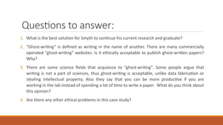Questions to answer:
1. What is the best solution for Smyth to continue his current research and graduate?
2. “Ghost-writing” is defined as writing in the name of another. There are many commercially
operated “ghost-writing” websites. Is it ethically acceptable to publish ghost-written papers?
Why?
3. There are some science fields that acquiesce to “ghost-writing”. Some people argue that
writing is not a part of sciences, thus ghost-writing is acceptable, unlike data fabrication or
stealing intellectual property. Also they say that you can be more productive if you are
working in the lab instead of spending a lot of time to write a paper. What do you think about
this opinion?
4. Are there any other ethical problems in this case study?
 