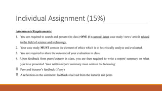 Assessments Requirements:
1. You are required to search and present (in class) ONE (1) current/ latest case study/ news/ article related
to the field of science and technology.
2. Your case study MUST contain the element of ethics which is to be critically analyse and evaluated.
3. You are required to share the outcome of your evaluation in class.
4. Upon feedback from peers/lecturer in class, you are then required to write a report/ summary on what
you have presented. Your written report/ summary must contain the following:
 Peer and lecturer’s feedback (if any)
 A reflection on the comment/ feedback received from the lecturer and peers
Individual Assignment (15%)
 