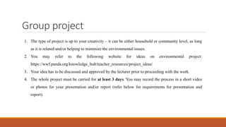 Group project
1. The type of project is up to your creativity – it can be either household or community level, as long
as it is related and/or helping to minimize the environmental issues.
2. You may refer to the following website for ideas on environmental project:
https://wwf.panda.org/knowledge_hub/teacher_resources/project_ideas/
3. Your idea has to be discussed and approved by the lecturer prior to proceeding with the work.
4. The whole project must be carried for at least 3 days. You may record the process in a short video
or photos for your presentation and/or report (refer below for requirements for presentation and
report).
 
