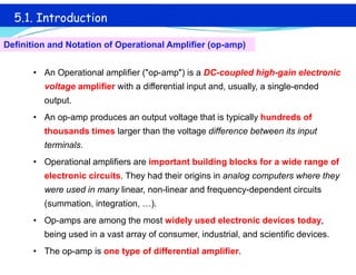 • An Operational amplifier ("op-amp") is a DC-coupled high-gain electronic
voltage amplifier with a differential input and, usually, a single-ended
output.
• An op-amp produces an output voltage that is typically hundreds of
thousands times larger than the voltage difference between its input
terminals.
• Operational amplifiers are important building blocks for a wide range of
electronic circuits. They had their origins in analog computers where they
were used in many linear, non-linear and frequency-dependent circuits
(summation, integration, …).
• Op-amps are among the most widely used electronic devices today,
being used in a vast array of consumer, industrial, and scientific devices.
• The op-amp is one type of differential amplifier.
5.1. Introduction
Definition and Notation of Operational Amplifier (op-amp)
 