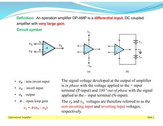 Operational Amplifier Slide 3
Definition: An operation amplifier OP-AMP is a differential input, DC coupled
amplifier with very large gain.
The signal voltage developed at the output of amplifier
is in phase with the voltage applied to the + input
terminal (P-input) and 180 out of phase with the signal
applied to the – input terminal (N-input).
The vP and vN voltages are therefore referred to as the
non-inverting input and inverting input voltages,
respectively.
• vP : non-invert input
• vN : invert input
• v0 : output
• A : open-loop gain
vo = A (vP – vN)
Circuit symbol
 
