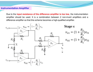Instrumentation Amplifier
Due to the input resistance of the difference amplifier is too low, the instrumentation
amplifier should be used. It is a combination between 2 non-invert amplifiers and a
difference amplifier so that this scheme becomes a high-qualified amplifier.
𝑣 =
𝑣 =
Stage 1:
𝑣 = (1 +
𝑅
𝑅
)𝑣
𝑣 = (1 +
𝑅
𝑅
)𝑣
 