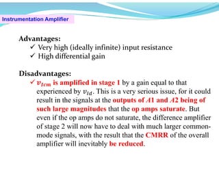 Instrumentation Amplifier
Advantages:
 Very high (ideally infinite) input resistance
 High differential gain
Disadvantages:
 𝒗𝑰𝒄𝒎 is amplified in stage 1 by a gain equal to that
experienced by 𝑣 . This is a very serious issue, for it could
result in the signals at the outputs of A1 and A2 being of
such large magnitudes that the op amps saturate. But
even if the op amps do not saturate, the difference amplifier
of stage 2 will now have to deal with much larger common-
mode signals, with the result that the CMRR of the overall
amplifier will inevitably be reduced.
 
