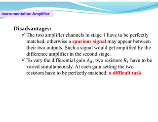 Instrumentation Amplifier
Disadvantages:
 The two amplifier channels in stage 1 have to be perfectly
matched, otherwise a spurious signal may appear between
their two outputs. Such a signal would get amplified by the
difference amplifier in the second stage.
 To vary the differential gain 𝐴 , two resistors 𝑅 have to be
varied simultaneously. At each gain setting the two
resistors have to be perfectly matched: a difficult task.
 