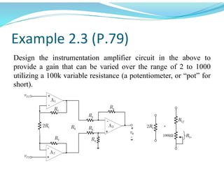 Example 2.3 (P.79)
Design the instrumentation amplifier circuit in the above to
provide a gain that can be varied over the range of 2 to 1000
utilizing a 100kvariable resistance (a potentiometer, or “pot” for
short).
 