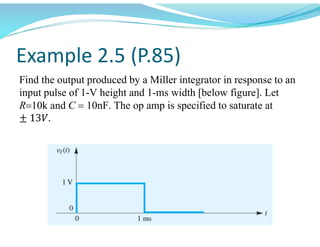 Example 2.5 (P.85)
Find the output produced by a Miller integrator in response to an
input pulse of 1-V height and 1-ms width [below figure]. Let
R10kand C 10nF. The op amp is specified to saturate at
± 13𝑉.
 