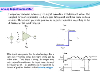 Analog Signal Comparator
Comparator indicates when a given signal exceeds a predetermined value. The
simplest form of comparator is a high-gain differential amplifier made with an
op-amp. The op-amp goes into positive or negative saturation according to the
difference of the input voltages.
This simple comparator has the disadvantage. For a
very slowly varying input, the output swing can be
rather slow. If the input is noisy, the output may
make several transitions as the input passes through
the trigger point. This problem can be resolved by
the use of positive feedback called Schmitt-trigger.
 