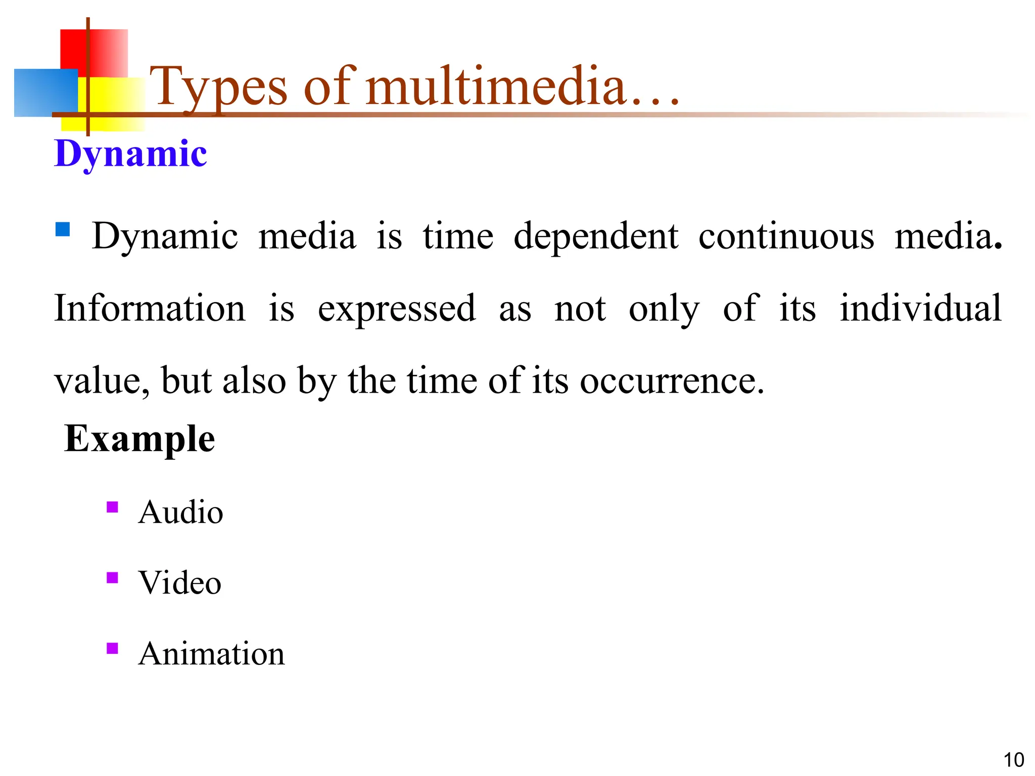 Dynamic
 Dynamic media is time dependent continuous media.
Information is expressed as not only of its individual
value, but also by the time of its occurrence.
Example
 Audio
 Video
 Animation
10
Types of multimedia…
 