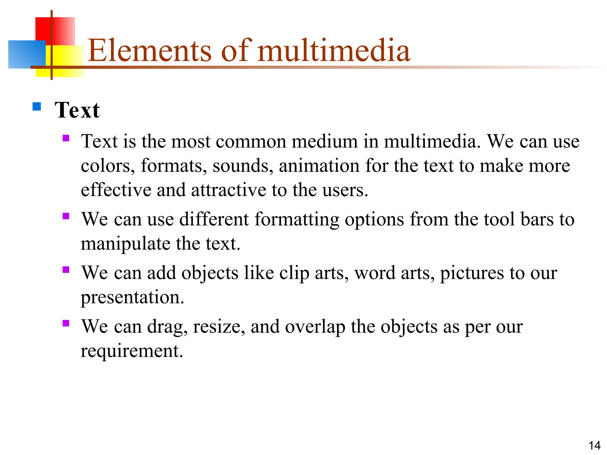  Text
 Text is the most common medium in multimedia. We can use
colors, formats, sounds, animation for the text to make more
effective and attractive to the users.
 We can use different formatting options from the tool bars to
manipulate the text.
 We can add objects like clip arts, word arts, pictures to our
presentation.
 We can drag, resize, and overlap the objects as per our
requirement.
14
Elements of multimedia
 